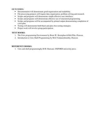 OUTCOMES:
• Documentation will demonstrate good organization and readability.
• File processing projects will require data organization, problem solving and research.
• Scripts and programs will demonstrate simple effective user interfaces.
• Scripts and programs will demonstrate effective use of structured programming.
• Scripts and programs will be accompanied by printed output demonstrating completion of
a test plan.
• Testing will demonstrate both black and glass box testing strategies.
• Project work will involve group participation.
TEXT BOOKS:
1. The Unix programming Environment by Brain W. Kernighan & Rob Pike, Pearson.
2. Introduction to Unix Shell Programming by M.G.Venkateshmurthy, Pearson.
REFERENCE BOOKS:
1. Unix and shell programmingby B.M. Harwani, OXFORD university press.
 