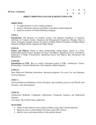 OBJECT ORIENTED ANALYSIS & DESIGN USING UML
OBJECTIVE:
• To understand how to solve complex problems
• Analyze and design solutions to problems using object oriented approach
• Study the notations of Unified Modeling Language
UNIT-I:
Introduction: The Structure of Complex systems, The Inherent Complexity of Software,
Attributes of Complex System, Organized and Disorganized Complexity, Bringing Order to
Chaos, Designing Complex Systems, Evolution of Object Model, Foundation of Object Model,
Elements of Object Model, Applying the Object Model.
UNIT-II:
Classes and Objects: Nature of object, Relationships among objects, Nature of a Class,
Relationship among Classes, Interplay of Classes and Objects, Identifying Classes and Objects,
Importance of Proper Classification, Identifying Classes and Objects, Key abstractions and
Mechanisms.
UNIT-III:
Introduction to UML: Why we model, Conceptual model of UML, Architecture, Classes,
Relationships, Common Mechanisms, Class diagrams, Object diagrams.
UNIT-IV:
Basic Behavioral Modeling: Interactions, Interaction diagrams, Use cases, Use case Diagrams,
Activity Diagrams.
UNIT-V:
Advanced Behavioral Modeling: Events and signals, state machines, processes and Threads, time
and space, state chart diagrams.
UNIT-VI:
Architectural Modeling: Component, Deployment, Component diagrams and Deployment
diagrams.
Case Study: The Unified Library application.
OUTCOME:
• Ability to find solutions to the complex problems using object oriented approach
• Represent classes, responsibilities and states using UML notation
• Identify classes and responsibilities of the problem domain
III Year – I Semester
L T P C
4 0 0 3
 