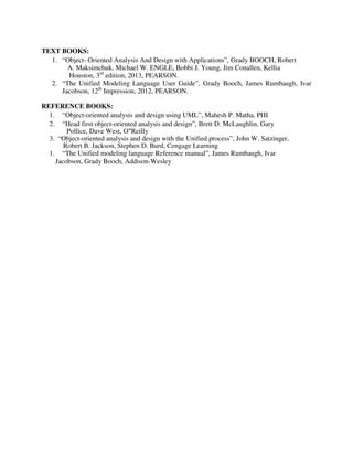 TEXT BOOKS:
1. “Object- Oriented Analysis And Design with Applications”, Grady BOOCH, Robert
A. Maksimchuk, Michael W. ENGLE, Bobbi J. Young, Jim Conallen, Kellia
Houston, 3rd
edition, 2013, PEARSON.
2. “The Unified Modeling Language User Guide”, Grady Booch, James Rumbaugh, Ivar
Jacobson, 12th
Impression, 2012, PEARSON.
REFERENCE BOOKS:
1. “Object-oriented analysis and design using UML”, Mahesh P. Matha, PHI
2. “Head first object-oriented analysis and design”, Brett D. McLaughlin, Gary
Pollice, Dave West, O‟Reilly
3. “Object-oriented analysis and design with the Unified process”, John W. Satzinger,
Robert B. Jackson, Stephen D. Burd, Cengage Learning
1. “The Unified modeling language Reference manual”, James Rumbaugh, Ivar
Jacobson, Grady Booch, Addison-Wesley
 