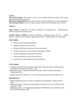 UNIT-V:
File system Interface- the concept of a file, Access Methods, Directory structure, File system
mounting, file sharing, protection.
File System implementation- File system structure, allocation methods, free-space management
Mass-storage structure overview of Mass-storage structure, Disk scheduling, Device drivers,
UNIT VI:
Linux System: Components of LINUX, Interprocess Communication, Synchronisation,
Interrupt, Exception and System Call.
Android Software Platform: Android Architecture, Operating System Services, Android
Runtime Application Development, Application Structure, Application Process management
OUTCOMES:
• Design various Scheduling algorithms.
• Apply the principles of concurrency.
• Design deadlock, prevention and avoidance algorithms.
• Compare and contrast various memory management schemes.
• Design and Implement a prototype file systems.
• Perform administrative tasks on Linux Servers
• Introduction to Android Operating System Internals
TEXT BOOK:
1. Operating System Concepts, Abraham Silberschatz, Peter Baer Galvin and Greg Gagne
9th Edition, John Wiley and Sons Inc., 2012.
2.Operating Systems – Internals and Design Principles, William Stallings, 7th Edition,
Prentice Hall, 2011.
3. Operating Systems-S Halder, Alex A Aravind Pearson Education Second Edition 2016 .
REFERENCES:
1. Modern Operating Systems, Andrew S. Tanenbaum, Second Edition, Addison Wesley,
2001.
2. Operating Systems: A Design-Oriented Approach, Charles Crowley, Tata Mc Graw Hill
Education”, 1996.
3. Operating Systems: A Concept-Based Approach, D M Dhamdhere, Second Edition, Tata
Mc Graw-Hill Education, 2007.
 
