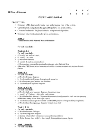 UNIFIED MODELING LAB
OBJECTIVES:
• Construct UML diagrams for static view and dynamic view of the system.
• Generate creational patterns by applicable patterns for given context.
• Create refined model for given Scenario using structural patterns.
• Construct behavioral patterns for given applications.
Week 1:
Familiarization with Rational Rose or Umbrello
For each case study:
Week 2, 3 & 4:
For each case study:
• a) Identify and analyze events
• b) Identify Use cases
• c) Develop event table
• d) Identify & analyze domain classes
• e) Represent use cases and a domain class diagram using Rational Rose
• f) Develop CRUD matrix to represent relationships between use cases and problem domain
classes
Week 5 & 6:
• For each case study:
• a) Develop Use case diagrams
• b) Develop elaborate Use case descriptions & scenarios
• c) Develop prototypes (without functionality)
• d) Develop system sequence diagrams
Week 7, 8, 9 & 10:
For each case study:
• a) Develop high-level sequence diagrams for each use case
• b) Identify MVC classes / objects for each use case
• c) Develop Detailed Sequence Diagrams / Communication diagrams for each use case showing
interactions among all the three-layer objects
• d) Develop detailed design class model (use GRASP patterns for responsibility assignment)
• e) Develop three-layer package diagrams for each case study
Week 11 & 12:
• For each case study:
• a) Develop Use case Packages
• b) Develop component diagrams
• c) Identify relationships between use cases and represent them
• d) Refine domain class model by showing all the associations among classes
• Week 13 onwards:
• For each case study:
III Year – I Semester
L T P C
0 0 3 2
 