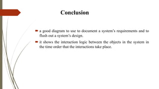 Conclusion
 a good diagram to use to document a system’s requirements and to
flush out a system’s design.
 it shows the interaction logic between the objects in the system in
the time order that the interactions take place.
 