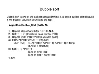 Bubble sort
Bubble sort is one of the easiest sort algorithms. It is called bubble sort because
it will 'bubble' values in your list to the top.
Algorithm Bubble_Sort (DATA, N):
1. Repeat steps 2 and 3 for K = 1 to N-1.
2. Set PTR: =1.[Initializes pass pointer PTR]
3. Repeat while PTR<=N-K: [Executes pass]
a) If DATA[PTR]>DATA[PTR+1],then:
TEMP := A[PTR], A[PTR] := A[PTR+1], A[PTR+1] := temp
[End of if structure]
b) Set PTR: =PTR+1
[End of inner loop]
[End of step 1 Outer loop]
4. Exit
 