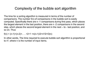 Complexity of the bubble sort algorithm
The time for a sorting algorithm is measured in terms of the number of
comparisons. The number f(n) of comparisons in the bubble sort is easily
computed. Specifically there are n -1 comparisons during first pass, which places
the largest element in the last position, there are n -2 comparisons in the second
step, which places the second largest element in the next – to - last position, and
so on. Thus
f(n) = (n-1)+(n-2)+. . . +2+1 =n(n-1)/2=n2/2+O(n)
In other words, The time required to execute bubble sort algorithm is proportional
to n2, where n is the number of input items.
 