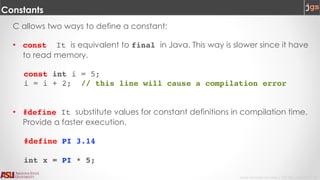 Javier Gonzalez-Sanchez | CSE 240 | Fall 2017 | 32
Constants
C allows two ways to define a constant:
• const It is equivalent to final in Java. This way is slower since it have
to read memory.
const int i = 5;
i = i + 2; // this line will cause a compilation error
• #define It substitute values for constant definitions in compilation time.
Provide a faster execution.
#define PI 3.14
int x = PI * 5;
 