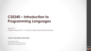 CSE240 – Introduction to
Programming Languages
Lecture 11:
Programming with C | Functions calls and parameter passing
Javier Gonzalez-Sanchez
javiergs@asu.edu
javiergs.engineering.asu.edu
Office Hours: By appointment
 