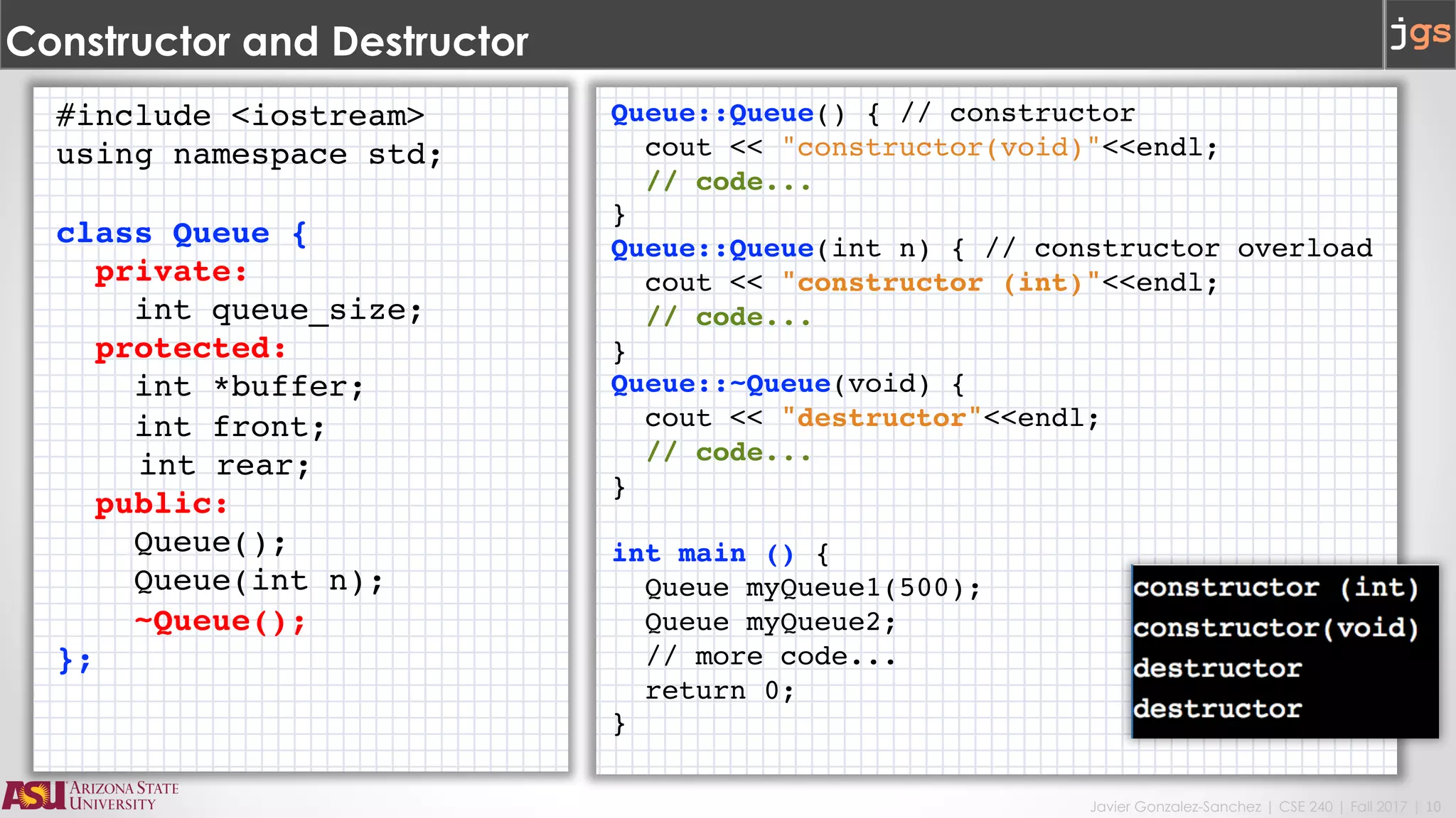 Javier Gonzalez-Sanchez | CSE 240 | Fall 2017 | 10
Constructor and Destructor
#include <iostream>
using namespace std;
class Queue {
private:
int queue_size;
protected:
int *buffer;
int front;
int rear;
public:
Queue();
Queue(int n);
~Queue();
};
Queue::Queue() { // constructor
cout << "constructor(void)"<<endl;
// code...
}
Queue::Queue(int n) { // constructor overload
cout << "constructor (int)"<<endl;
// code...
}
Queue::~Queue(void) {
cout << "destructor"<<endl;
// code...
}
int main () {
Queue myQueue1(500);
Queue myQueue2;
// more code...
return 0;
}
 