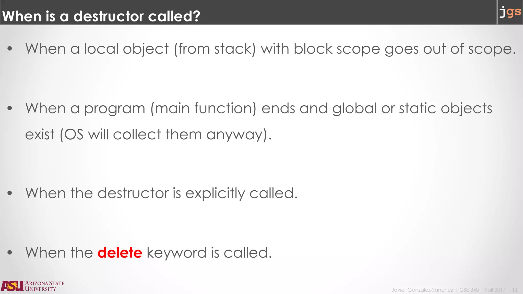 Javier Gonzalez-Sanchez | CSE 240 | Fall 2017 | 11
When is a destructor called?
• When a local object (from stack) with block scope goes out of scope.
• When a program (main function) ends and global or static objects
exist (OS will collect them anyway).
• When the destructor is explicitly called.
• When the delete keyword is called.
 