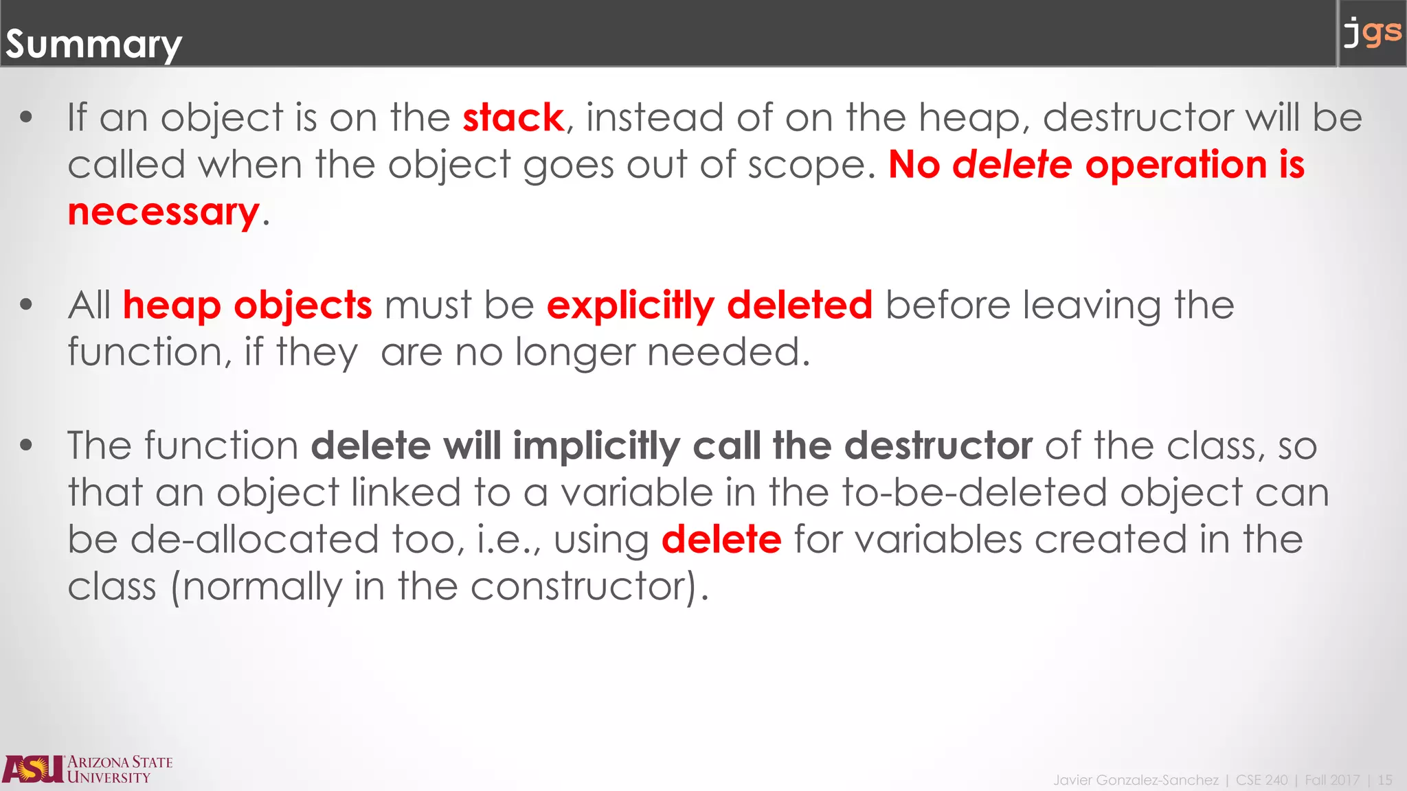 Javier Gonzalez-Sanchez | CSE 240 | Fall 2017 | 15
Summary
• If an object is on the stack, instead of on the heap, destructor will be
called when the object goes out of scope. No delete operation is
necessary.
• All heap objects must be explicitly deleted before leaving the
function, if they are no longer needed.
• The function delete will implicitly call the destructor of the class, so
that an object linked to a variable in the to-be-deleted object can
be de-allocated too, i.e., using delete for variables created in the
class (normally in the constructor).
 