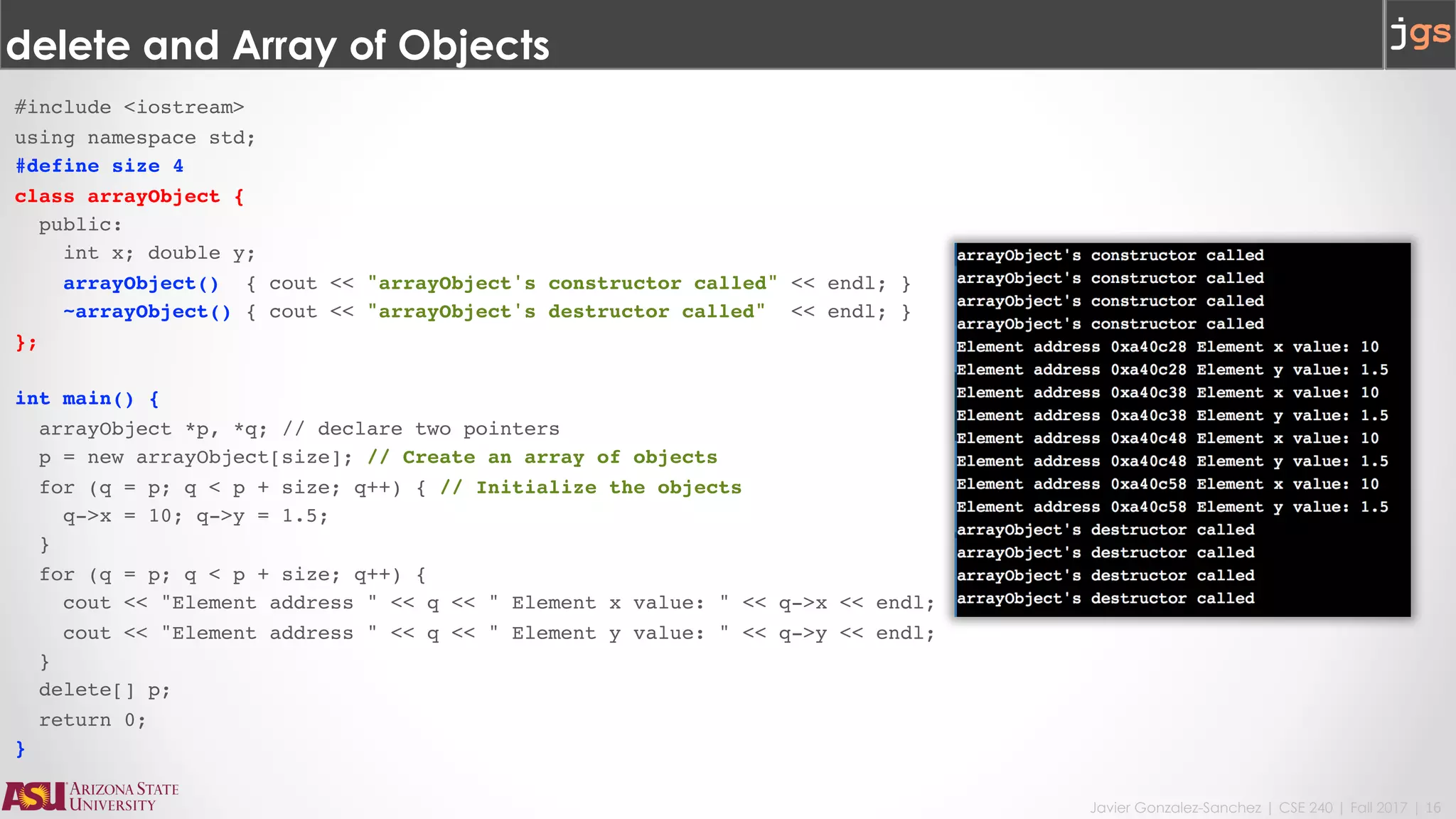 Javier Gonzalez-Sanchez | CSE 240 | Fall 2017 | 16
delete and Array of Objects
#include <iostream>
using namespace std;
#define size 4
class arrayObject {
public:
int x; double y;
arrayObject() { cout << "arrayObject's constructor called" << endl; }
~arrayObject() { cout << "arrayObject's destructor called" << endl; }
};
int main() {
arrayObject *p, *q; // declare two pointers
p = new arrayObject[size]; // Create an array of objects
for (q = p; q < p + size; q++) { // Initialize the objects
q->x = 10; q->y = 1.5;
}
for (q = p; q < p + size; q++) {
cout << "Element address " << q << " Element x value: " << q->x << endl;
cout << "Element address " << q << " Element y value: " << q->y << endl;
}
delete[] p;
return 0;
}
 
