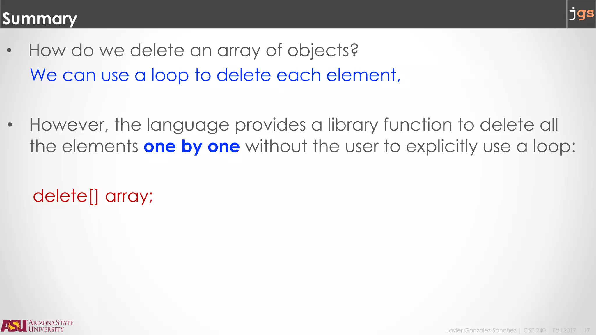 Javier Gonzalez-Sanchez | CSE 240 | Fall 2017 | 17
Summary
• How do we delete an array of objects?
We can use a loop to delete each element,
• However, the language provides a library function to delete all
the elements one by one without the user to explicitly use a loop:
delete[] array;
 