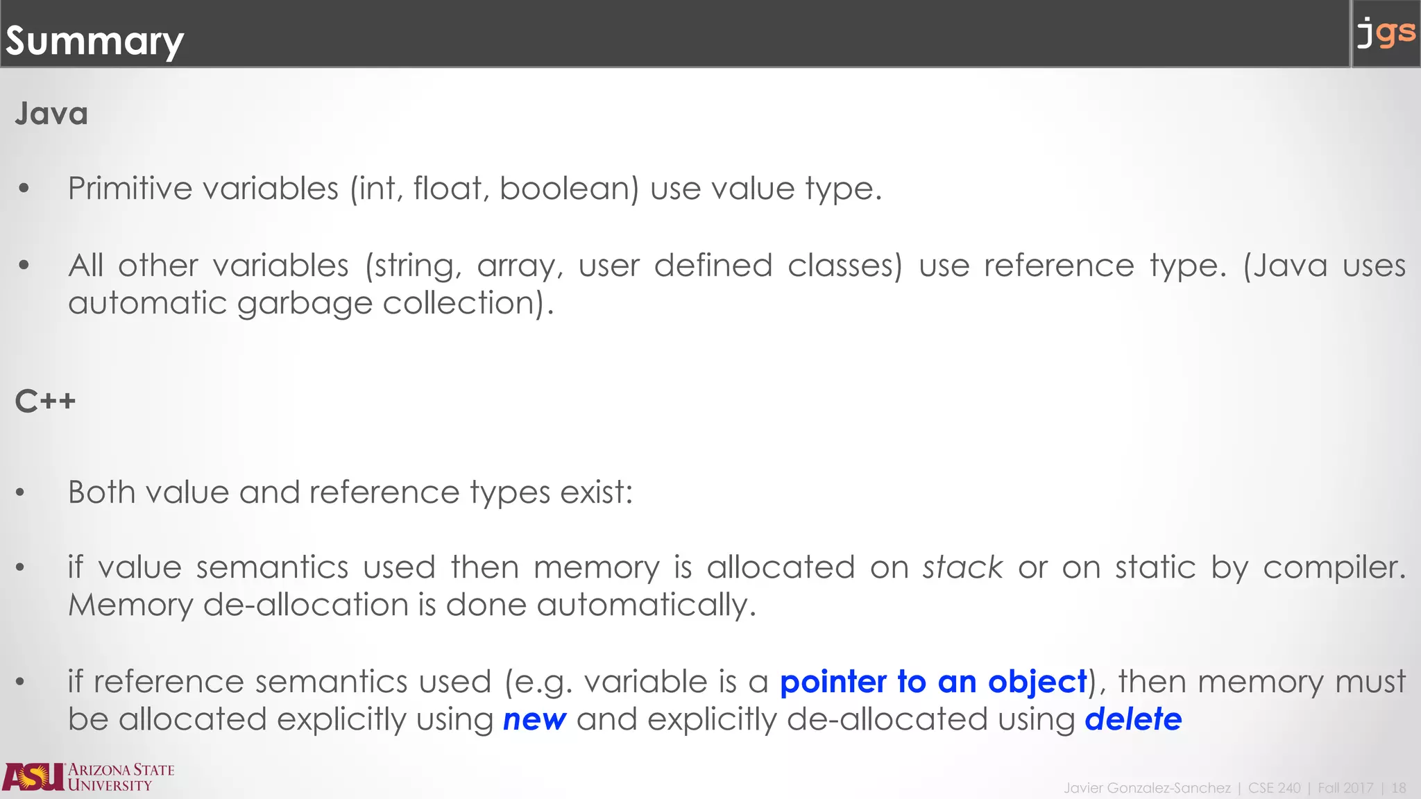 Javier Gonzalez-Sanchez | CSE 240 | Fall 2017 | 18
Summary
Java
• Primitive variables (int, float, boolean) use value type.
• All other variables (string, array, user defined classes) use reference type. (Java uses
automatic garbage collection).
C++
• Both value and reference types exist:
• if value semantics used then memory is allocated on stack or on static by compiler.
Memory de-allocation is done automatically.
• if reference semantics used (e.g. variable is a pointer to an object), then memory must
be allocated explicitly using new and explicitly de-allocated using delete
 
