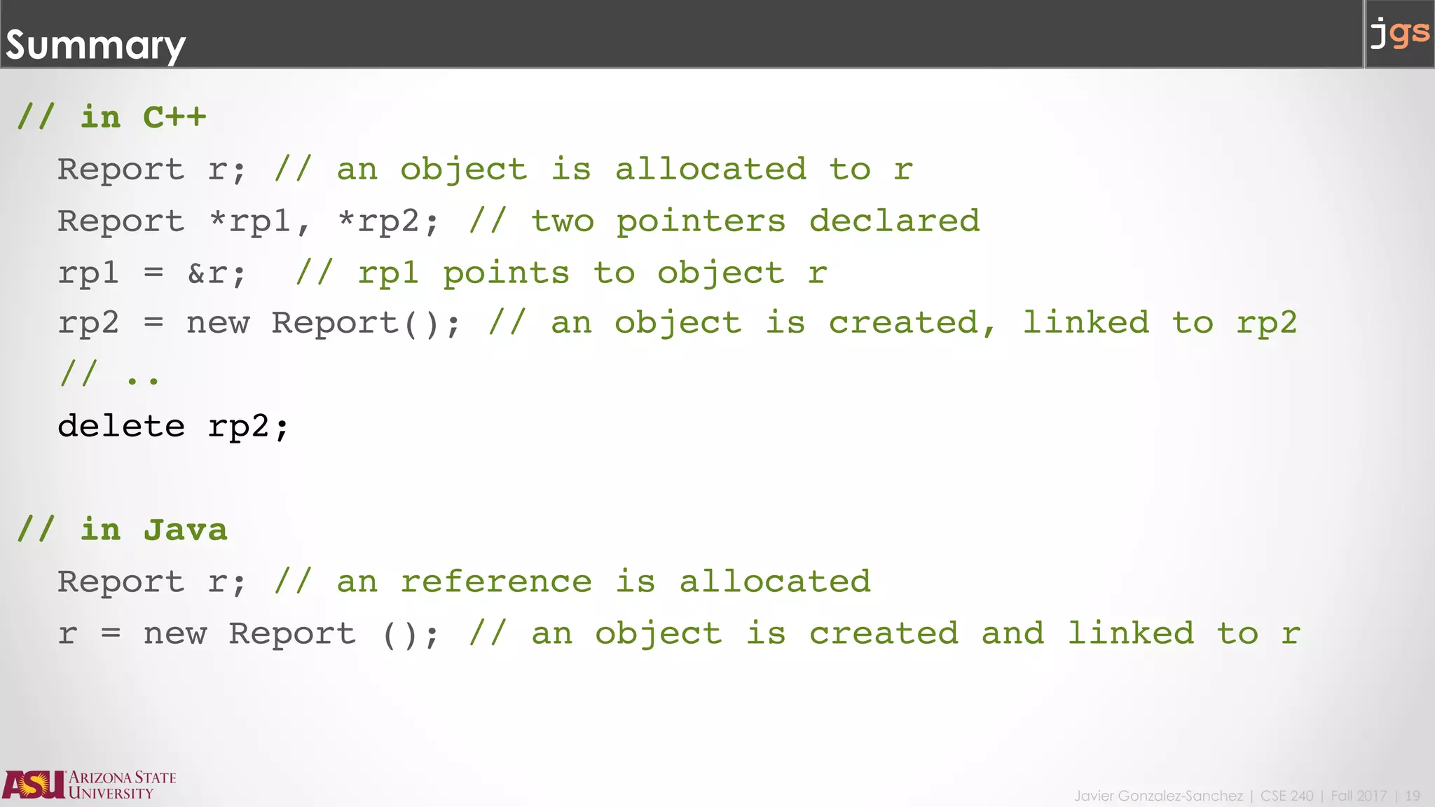 Javier Gonzalez-Sanchez | CSE 240 | Fall 2017 | 19
Summary
// in C++
Report r; // an object is allocated to r
Report *rp1, *rp2; // two pointers declared
rp1 = &r; // rp1 points to object r
rp2 = new Report(); // an object is created, linked to rp2
// ..
delete rp2;
// in Java
Report r; // an reference is allocated
r = new Report (); // an object is created and linked to r
 