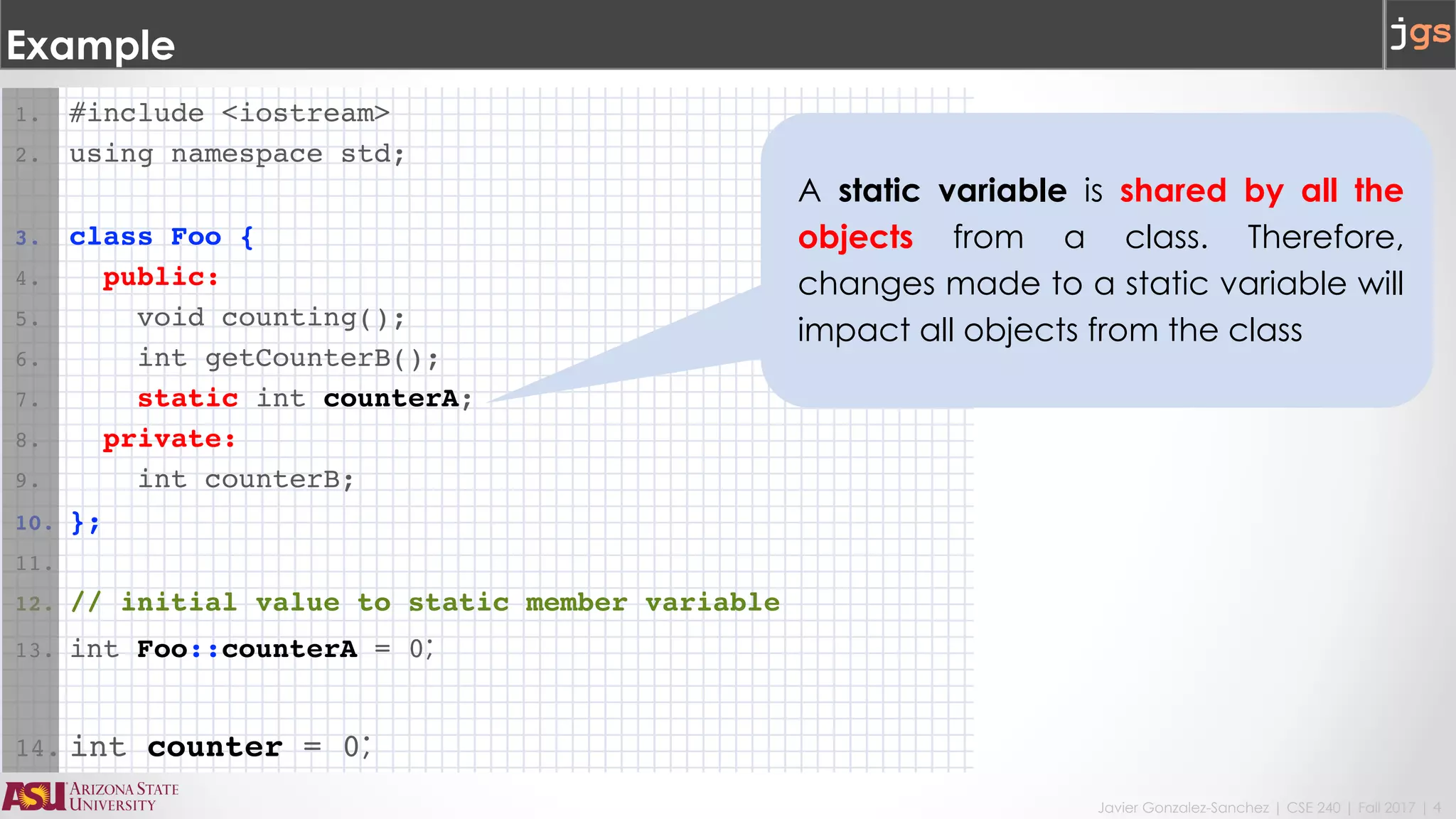 Javier Gonzalez-Sanchez | CSE 240 | Fall 2017 | 4
Example
1. #include <iostream>
2. using namespace std;
3. class Foo {
4. public:
5. void counting();
6. int getCounterB();
7. static int counterA;
8. private:
9. int counterB;
10. };
11.
12. // initial value to static member variable
13. int Foo::counterA = 0;
14. int counter = 0;
A static variable is shared by all the
objects from a class. Therefore,
changes made to a static variable will
impact all objects from the class
 