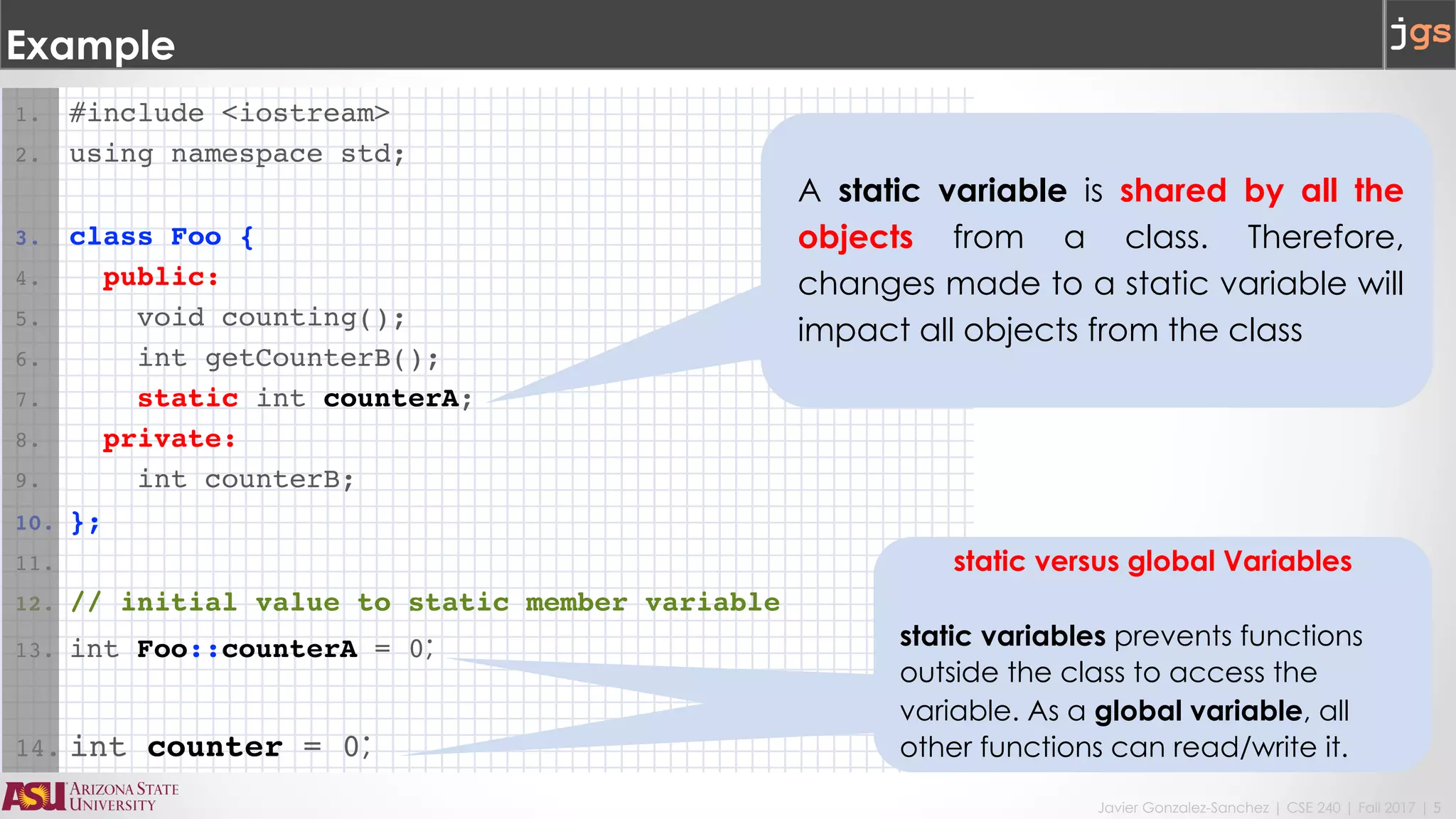 Javier Gonzalez-Sanchez | CSE 240 | Fall 2017 | 5
1. #include <iostream>
2. using namespace std;
3. class Foo {
4. public:
5. void counting();
6. int getCounterB();
7. static int counterA;
8. private:
9. int counterB;
10. };
11.
12. // initial value to static member variable
13. int Foo::counterA = 0;
14. int counter = 0;
Example
static versus global Variables
static variables prevents functions
outside the class to access the
variable. As a global variable, all
other functions can read/write it.
A static variable is shared by all the
objects from a class. Therefore,
changes made to a static variable will
impact all objects from the class
 