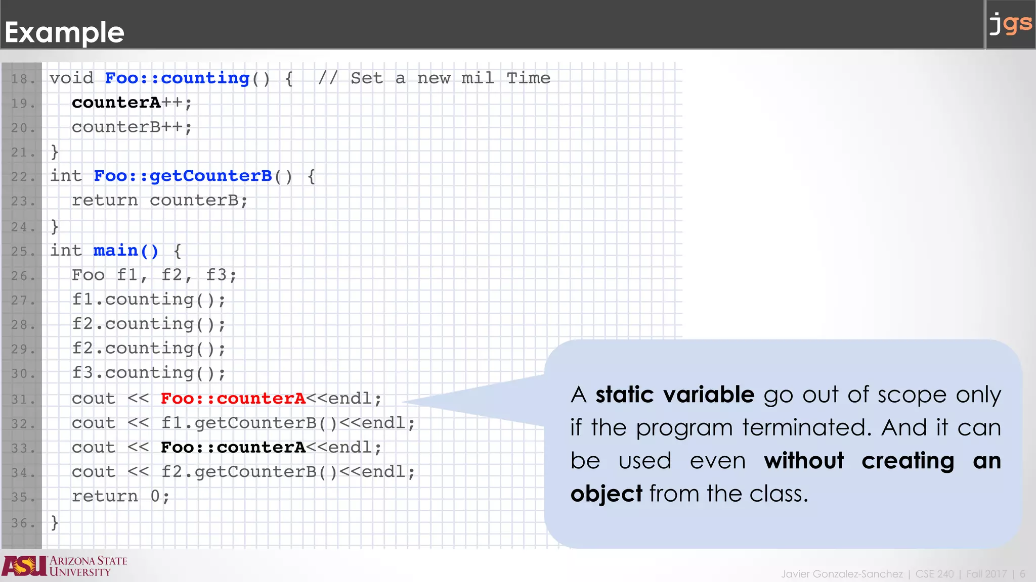 Javier Gonzalez-Sanchez | CSE 240 | Fall 2017 | 6
Example
18. void Foo::counting() { // Set a new mil Time
19. counterA++;
20. counterB++;
21. }
22. int Foo::getCounterB() {
23. return counterB;
24. }
25. int main() {
26. Foo f1, f2, f3;
27. f1.counting();
28. f2.counting();
29. f2.counting();
30. f3.counting();
31. cout << Foo::counterA<<endl;
32. cout << f1.getCounterB()<<endl;
33. cout << Foo::counterA<<endl;
34. cout << f2.getCounterB()<<endl;
35. return 0;
36. }
A static variable go out of scope only
if the program terminated. And it can
be used even without creating an
object from the class.
 