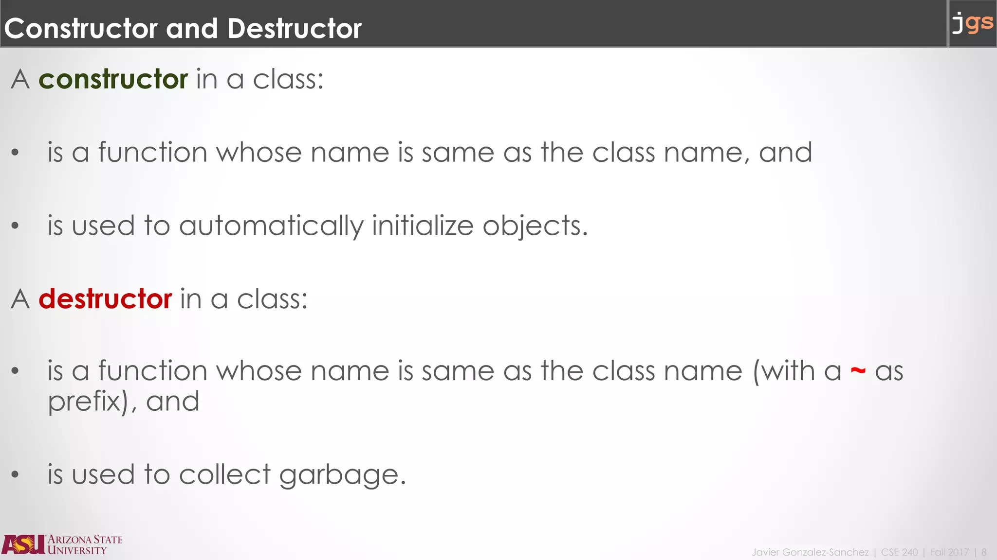 Javier Gonzalez-Sanchez | CSE 240 | Fall 2017 | 8
Constructor and Destructor
A constructor in a class:
• is a function whose name is same as the class name, and
• is used to automatically initialize objects.
A destructor in a class:
• is a function whose name is same as the class name (with a ~ as
prefix), and
• is used to collect garbage.
 