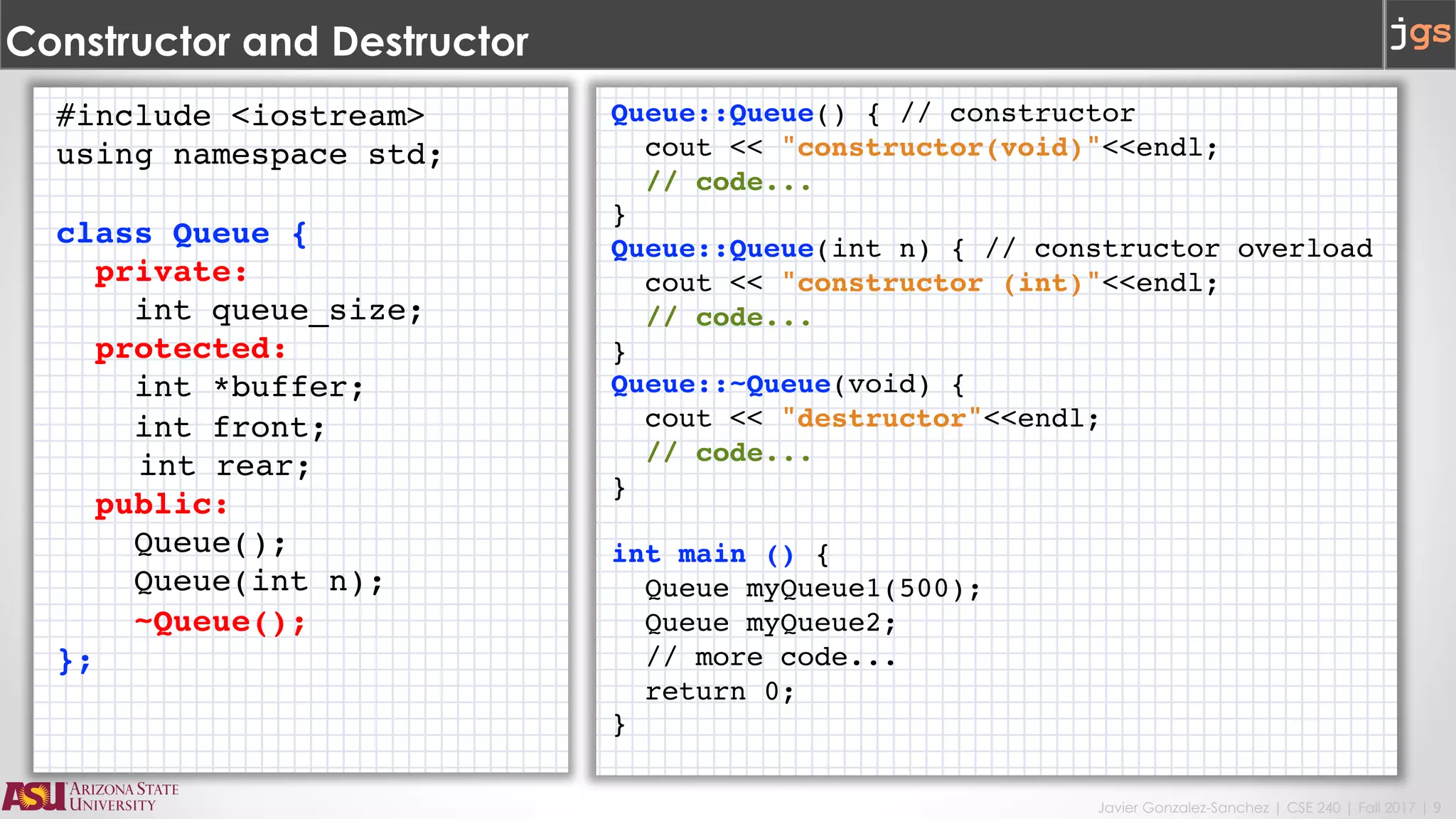 Javier Gonzalez-Sanchez | CSE 240 | Fall 2017 | 9
Constructor and Destructor
#include <iostream>
using namespace std;
class Queue {
private:
int queue_size;
protected:
int *buffer;
int front;
int rear;
public:
Queue();
Queue(int n);
~Queue();
};
Queue::Queue() { // constructor
cout << "constructor(void)"<<endl;
// code...
}
Queue::Queue(int n) { // constructor overload
cout << "constructor (int)"<<endl;
// code...
}
Queue::~Queue(void) {
cout << "destructor"<<endl;
// code...
}
int main () {
Queue myQueue1(500);
Queue myQueue2;
// more code...
return 0;
}
 
