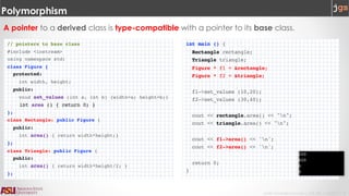 Javier Gonzalez-Sanchez | CSE 240 | Fall 2017 | 8
Polymorphism
A pointer to a derived class is type-compatible with a pointer to its base class.
// pointers to base class
#include <iostream>
using namespace std;
class Figure {
protected:
int width, height;
public:
void set_values (int a, int b) {width=a; height=b;}
int area () { return 0; }
};
class Rectangle: public Figure {
public:
int area() { return width*height;}
};
class Triangle: public Figure {
public:
int area() { return width*height/2; }
};
int main () {
Rectangle rectangle;
Triangle triangle;
Figure * f1 = &rectangle;
Figure * f2 = &triangle;
f1->set_values (10,20);
f2->set_values (30,40);
cout << rectangle.area() << "n";
cout << triangle.area() << "n";
cout << f1->area() << 'n';
cout << f2->area() << 'n';
return 0;
}
 