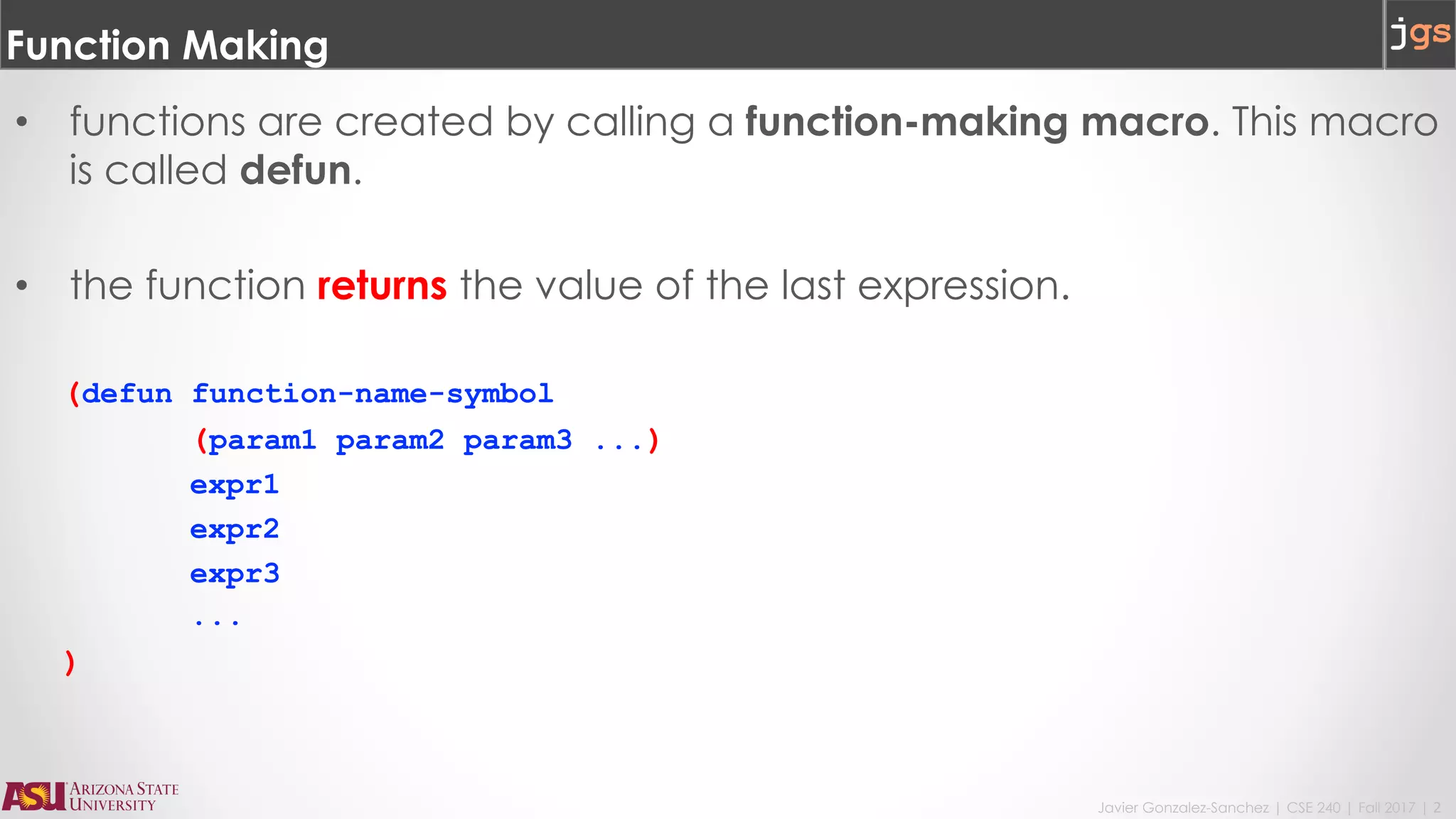 Javier Gonzalez-Sanchez | CSE 240 | Fall 2017 | 2
Function Making
• functions are created by calling a function-making macro. This macro
is called defun.
• the function returns the value of the last expression.
(defun function-name-symbol
(param1 param2 param3 ...)
expr1
expr2
expr3
...
)
 
