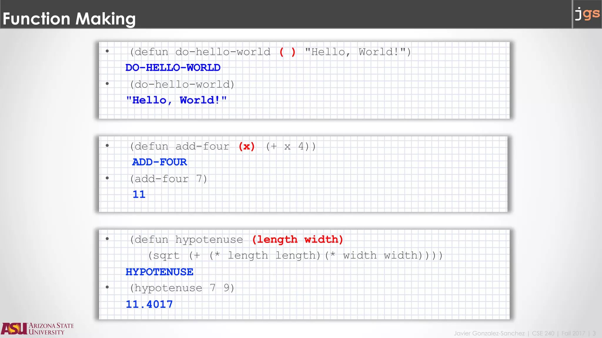 Javier Gonzalez-Sanchez | CSE 240 | Fall 2017 | 3
Function Making
• (defun do-hello-world ( ) "Hello, World!")
DO-HELLO-WORLD
• (do-hello-world)
"Hello, World!"
• (defun add-four (x) (+ x 4))
ADD-FOUR
• (add-four 7)
11
• (defun hypotenuse (length width)
(sqrt (+ (* length length)(* width width))))
HYPOTENUSE
• (hypotenuse 7 9)
11.4017
 