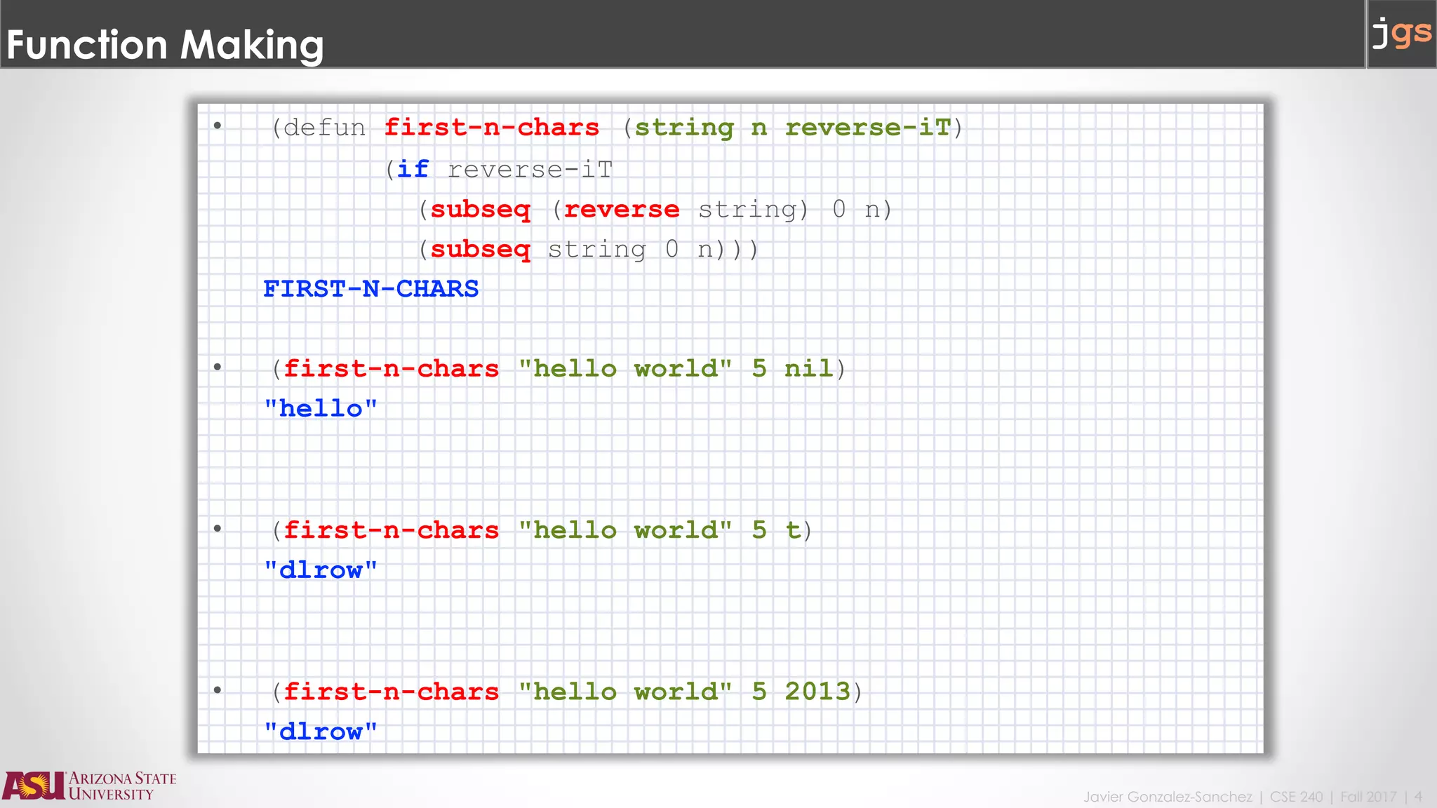 Javier Gonzalez-Sanchez | CSE 240 | Fall 2017 | 4
Function Making
• (defun first-n-chars (string n reverse-iT)
(if reverse-iT
(subseq (reverse string) 0 n)
(subseq string 0 n)))
FIRST-N-CHARS
• (first-n-chars "hello world" 5 nil)
"hello"
• (first-n-chars "hello world" 5 t)
"dlrow"
• (first-n-chars "hello world" 5 2013)
"dlrow"
 