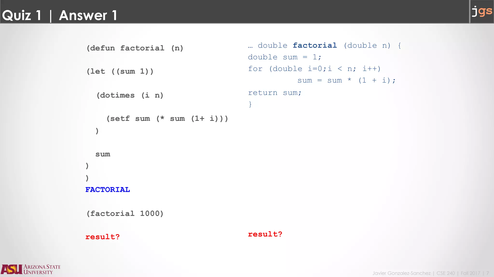 Javier Gonzalez-Sanchez | CSE 240 | Fall 2017 | 7
Quiz 1 | Answer 1
(defun factorial (n)
(let ((sum 1))
(dotimes (i n)
(setf sum (* sum (1+ i)))
)
sum
)
)
FACTORIAL
(factorial 1000)
result?
… double factorial (double n) {
double sum = 1;
for (double i=0;i < n; i++)
sum = sum * (1 + i);
return sum;
}
result?
 