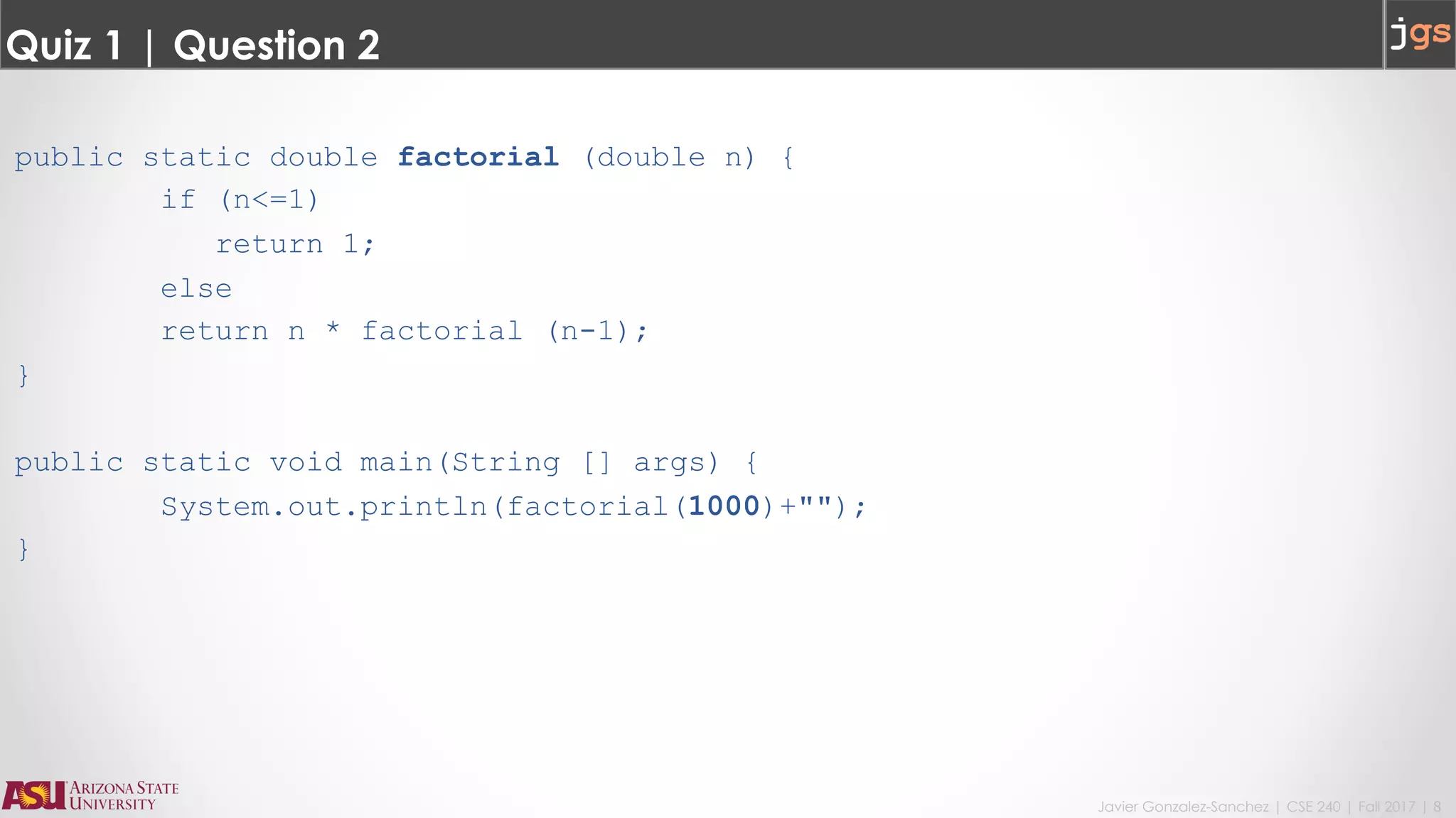 Javier Gonzalez-Sanchez | CSE 240 | Fall 2017 | 8
Quiz 1 | Question 2
public static double factorial (double n) {
if (n<=1)
return 1;
else
return n * factorial (n-1);
}
public static void main(String [] args) {
System.out.println(factorial(1000)+"");
}
 