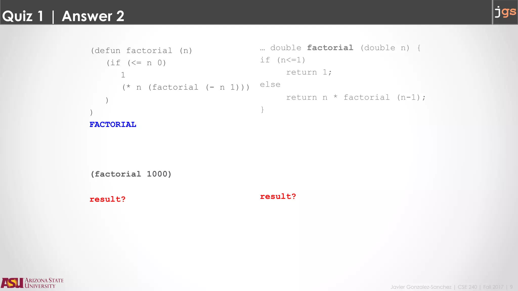 Javier Gonzalez-Sanchez | CSE 240 | Fall 2017 | 9
Quiz 1 | Answer 2
(defun factorial (n)
(if (<= n 0)
1
(* n (factorial (- n 1)))
)
)
FACTORIAL
(factorial 1000)
result?
… double factorial (double n) {
if (n<=1)
return 1;
else
return n * factorial (n-1);
}
result?
 