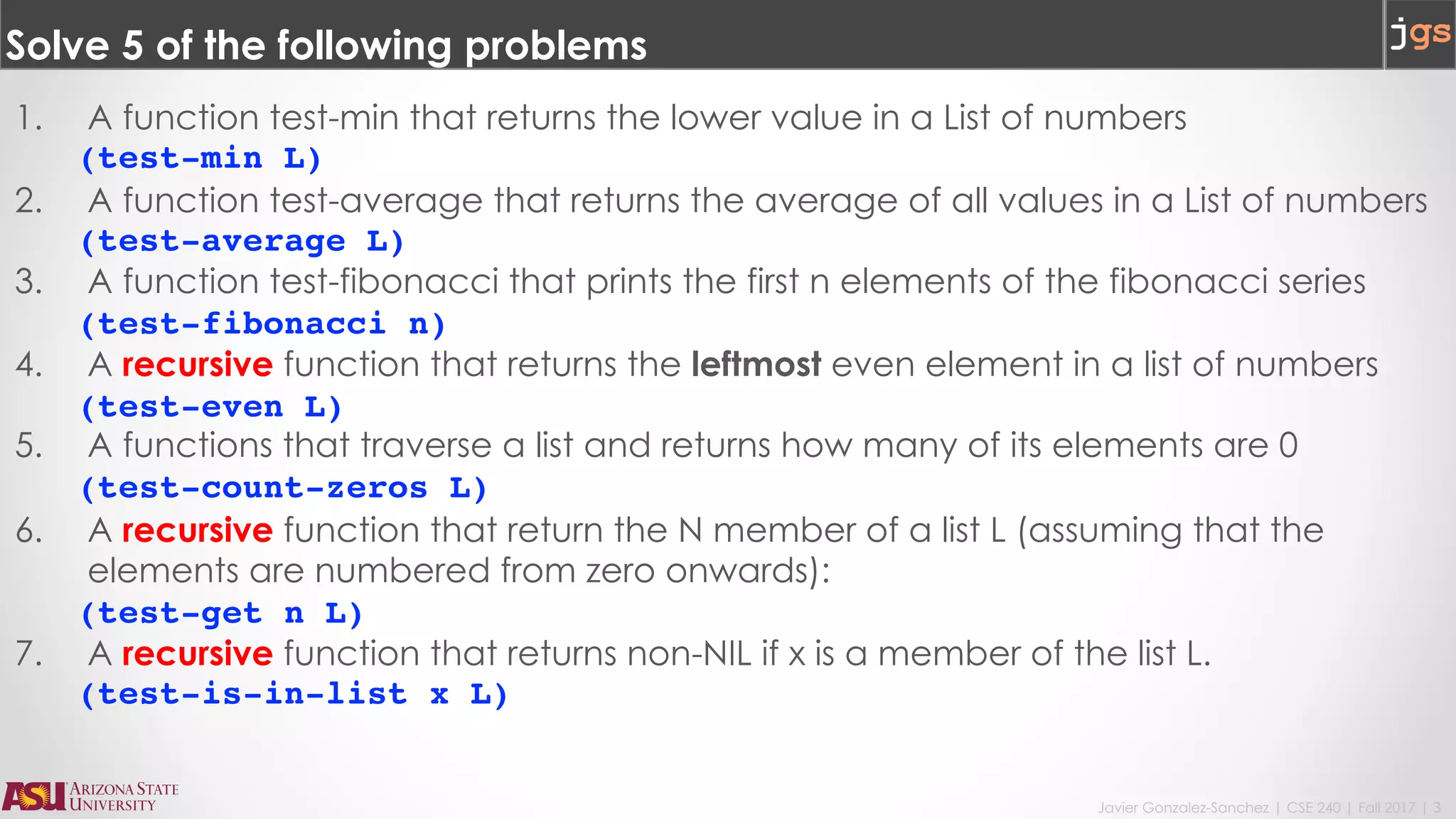 Javier Gonzalez-Sanchez | CSE 240 | Fall 2017 | 3
Solve 5 of the following problems
1. A function test-min that returns the lower value in a List of numbers
(test-min L)
2. A function test-average that returns the average of all values in a List of numbers
(test-average L)
3. A function test-fibonacci that prints the first n elements of the fibonacci series
(test-fibonacci n)
4. A recursive function that returns the leftmost even element in a list of numbers
(test-even L)
5. A functions that traverse a list and returns how many of its elements are 0
(test-count-zeros L)
6. A recursive function that return the N member of a list L (assuming that the
elements are numbered from zero onwards):
(test-get n L)
7. A recursive function that returns non-NIL if x is a member of the list L.
(test-is-in-list x L)