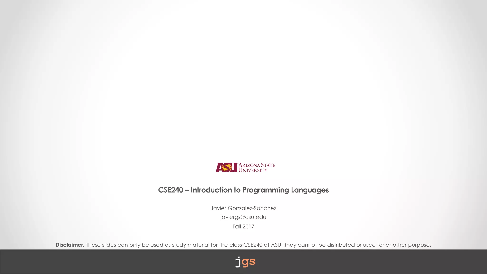 CSE240 – Introduction to Programming Languages
Javier Gonzalez-Sanchez
javiergs@asu.edu
Fall 2017
Disclaimer. These slides can only be used as study material for the class CSE240 at ASU. They cannot be distributed or used for another purpose.