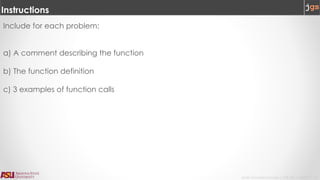 Javier Gonzalez-Sanchez | CSE 240 | Fall 2017 | 4
Instructions
Include for each problem:
a) A comment describing the function
b) The function definition
c) 3 examples of function calls
 