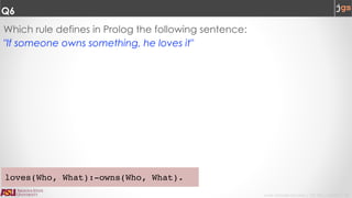 Javier Gonzalez-Sanchez | CSE 240 | Fall 2017 | 10
Q6
Which rule defines in Prolog the following sentence:
"If someone owns something, he loves it"
loves(Who, What):-owns(Who, What).
 