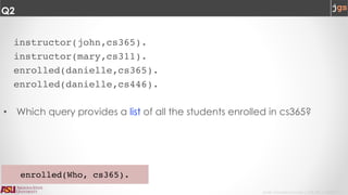 Javier Gonzalez-Sanchez | CSE 240 | Fall 2017 | 7
Q2
instructor(john,cs365).
instructor(mary,cs311).
enrolled(danielle,cs365).
enrolled(danielle,cs446).
• Which query provides a list of all the students enrolled in cs365?
enrolled(Who, cs365).
 