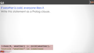 Javier Gonzalez-Sanchez | CSE 240 | Fall 2017 | 8
Q3
If weather is cold, everyone likes it.
Write this statement as a Prolog clause.
likes(X, weather) :- cold(weather).
%notice “weather” in lowercase
 