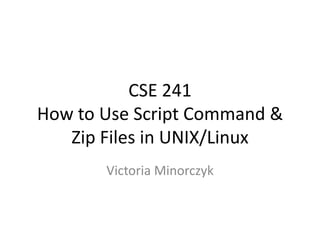 CSE 241
How to Use Script Command &
Zip Files in UNIX/Linux
Victoria Minorczyk

 