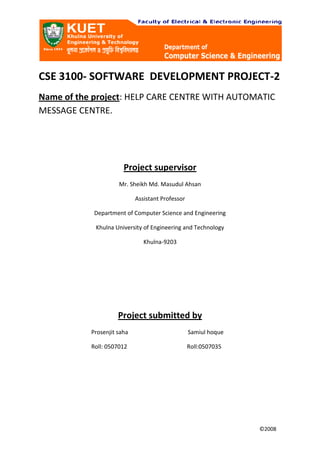 CSE 3100- SOFTWARE  DEVELOPMENT PROJECT-2<br />Name of the project: HELP CARE CENTRE WITH AUTOMATIC MESSAGE CENTRE.<br />Project supervisor <br />Mr. Sheikh Md. Masudul Ahsan<br />Assistant Professor<br />Department of Computer Science and Engineering<br />Khulna University of Engineering and Technology<br />Khulna-9203<br />Project submitted by<br />                                    Prosenjit saha                                         Samiul hoque<br />                                    Roll: 0507012                                         Roll:0507035<br />                                                                                                                                                            <br />                                                                                                                                                                     ©2008<br />ACKNOWLEDGEMENTS<br />  First of all we acknowledge to almighty ALLAH for completing this project successfully. Then we are grateful to our project supervisor whose intelligent direction has made the task easier to accomplish. A special thanks to the Head of the Department of Computer science & Engineering to allow us to take several components from the Hardware and Interfacing Lab as also to the teacher who has assigned us this project.  <br />INDEX<br />,[object Object]
