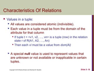 Copyright © 2016 Ramez Elmasri and Shamkant B. Navathe Slide 5- 18
Characteristics Of Relations
 Values in a tuple:

All values are considered atomic (indivisible).

Each value in a tuple must be from the domain of the
attribute for that column

If tuple t = <v1, v2, …, vn> is a tuple (row) in the relation
state r of R(A1, A2, …, An)

Then each vi must be a value from dom(Ai)

A special null value is used to represent values that
are unknown or not available or inapplicable in certain
tuples.
 