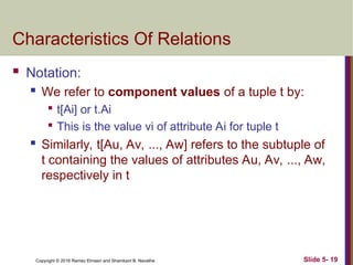 Copyright © 2016 Ramez Elmasri and Shamkant B. Navathe Slide 5- 19
Characteristics Of Relations
 Notation:
 We refer to component values of a tuple t by:

t[Ai] or t.Ai

This is the value vi of attribute Ai for tuple t
 Similarly, t[Au, Av, ..., Aw] refers to the subtuple of
t containing the values of attributes Au, Av, ..., Aw,
respectively in t
 