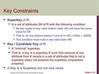 Copyright © 2016 Ramez Elmasri and Shamkant B. Navathe Slide 5- 23
Key Constraints
 Superkey of R:
 Is a set of attributes SK of R with the following condition:

No two tuples in any valid relation state r(R) will have the same
value for SK

That is, for any distinct tuples t1 and t2 in r(R), t1[SK]  t2[SK]

This condition must hold in any valid state r(R)
 Key / Candidate Key of R:
 A "minimal" superkey
 That is, a key is a superkey K such that removal of any
attribute from K results in a set of attributes that is not a
superkey (does not possess the superkey uniqueness
property)
 A Key is a Superkey but not vice versa
 