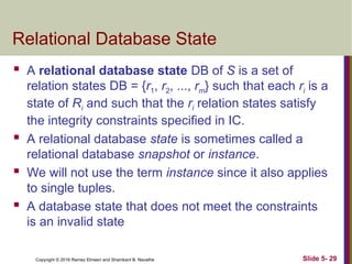 Copyright © 2016 Ramez Elmasri and Shamkant B. Navathe
Relational Database State
 A relational database state DB of S is a set of
relation states DB = {r1, r2, ..., rm} such that each ri is a
state of Ri and such that the ri relation states satisfy
the integrity constraints specified in IC.
 A relational database state is sometimes called a
relational database snapshot or instance.
 We will not use the term instance since it also applies
to single tuples.
 A database state that does not meet the constraints
is an invalid state
Slide 5- 29
 
