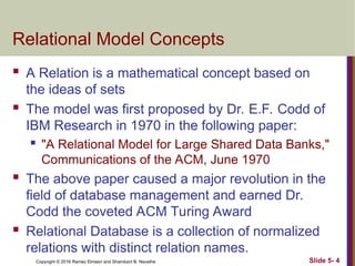 Copyright © 2016 Ramez Elmasri and Shamkant B. Navathe Slide 5- 4
Relational Model Concepts
 A Relation is a mathematical concept based on
the ideas of sets
 The model was first proposed by Dr. E.F. Codd of
IBM Research in 1970 in the following paper:

"A Relational Model for Large Shared Data Banks,"
Communications of the ACM, June 1970
 The above paper caused a major revolution in the
field of database management and earned Dr.
Codd the coveted ACM Turing Award
 Relational Database is a collection of normalized
relations with distinct relation names.
 