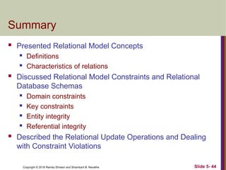 Copyright © 2016 Ramez Elmasri and Shamkant B. Navathe Slide 5- 44
Summary
 Presented Relational Model Concepts
 Definitions
 Characteristics of relations
 Discussed Relational Model Constraints and Relational
Database Schemas
 Domain constraints
 Key constraints
 Entity integrity
 Referential integrity
 Described the Relational Update Operations and Dealing
with Constraint Violations
 
