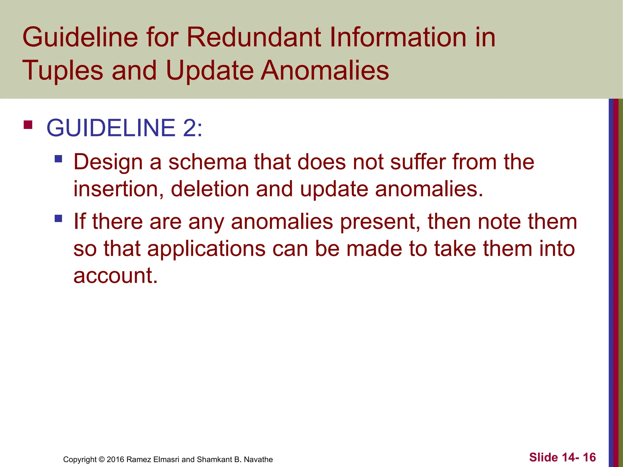 Copyright © 2016 Ramez Elmasri and Shamkant B. Navathe Guideline for Redundant Information in Tuples and Update Anomalies  GUIDELINE 2:  Design a schema that does not suffer from the insertion, deletion and update anomalies.  If there are any anomalies present, then note them so that applications can be made to take them into account. Slide 14- 16 