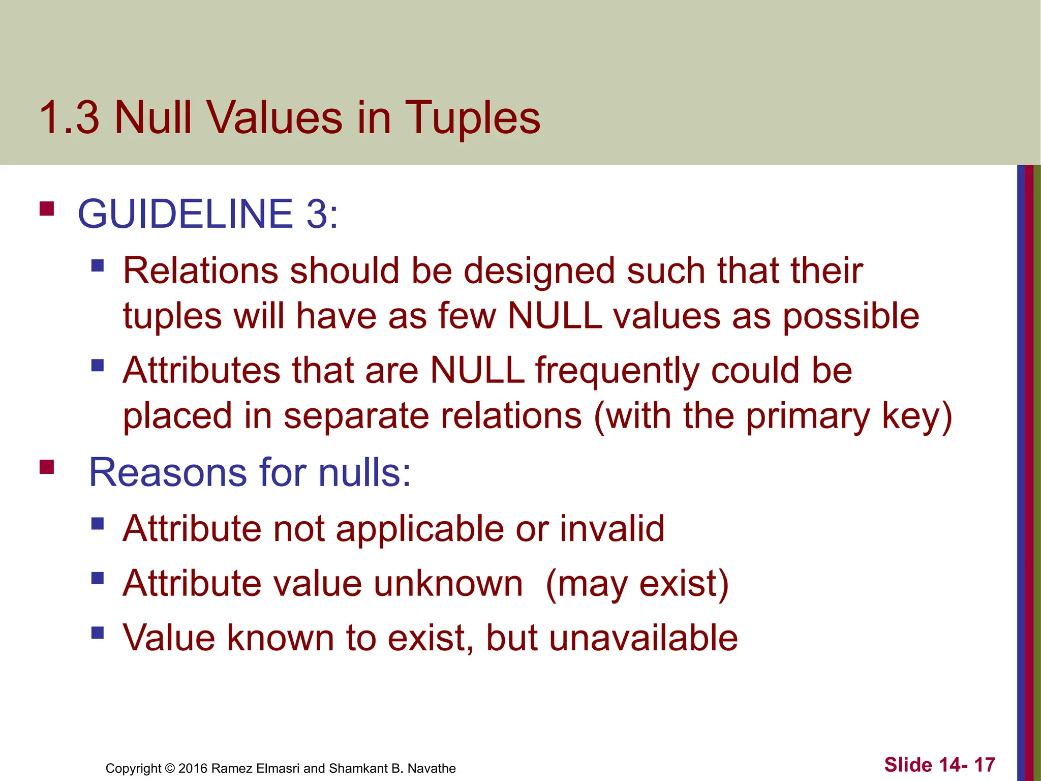 Copyright © 2016 Ramez Elmasri and Shamkant B. Navathe 1.3 Null Values in Tuples  GUIDELINE 3:  Relations should be designed such that their tuples will have as few NULL values as possible  Attributes that are NULL frequently could be placed in separate relations (with the primary key)  Reasons for nulls:  Attribute not applicable or invalid  Attribute value unknown (may exist)  Value known to exist, but unavailable Slide 14- 17 