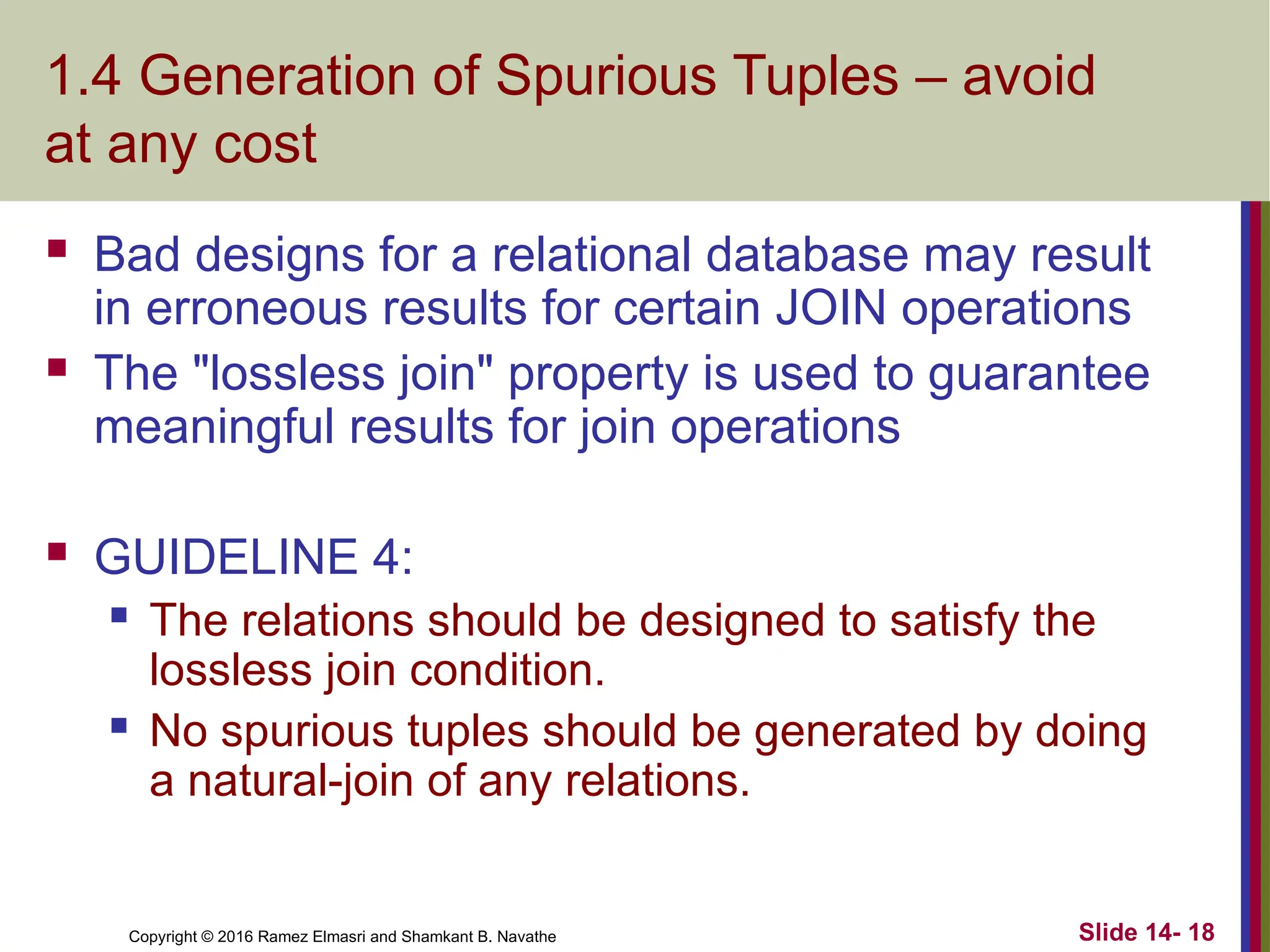 Copyright © 2016 Ramez Elmasri and Shamkant B. Navathe 1.4 Generation of Spurious Tuples – avoid at any cost  Bad designs for a relational database may result in erroneous results for certain JOIN operations  The "lossless join" property is used to guarantee meaningful results for join operations  GUIDELINE 4:  The relations should be designed to satisfy the lossless join condition.  No spurious tuples should be generated by doing a natural-join of any relations. Slide 14- 18 
