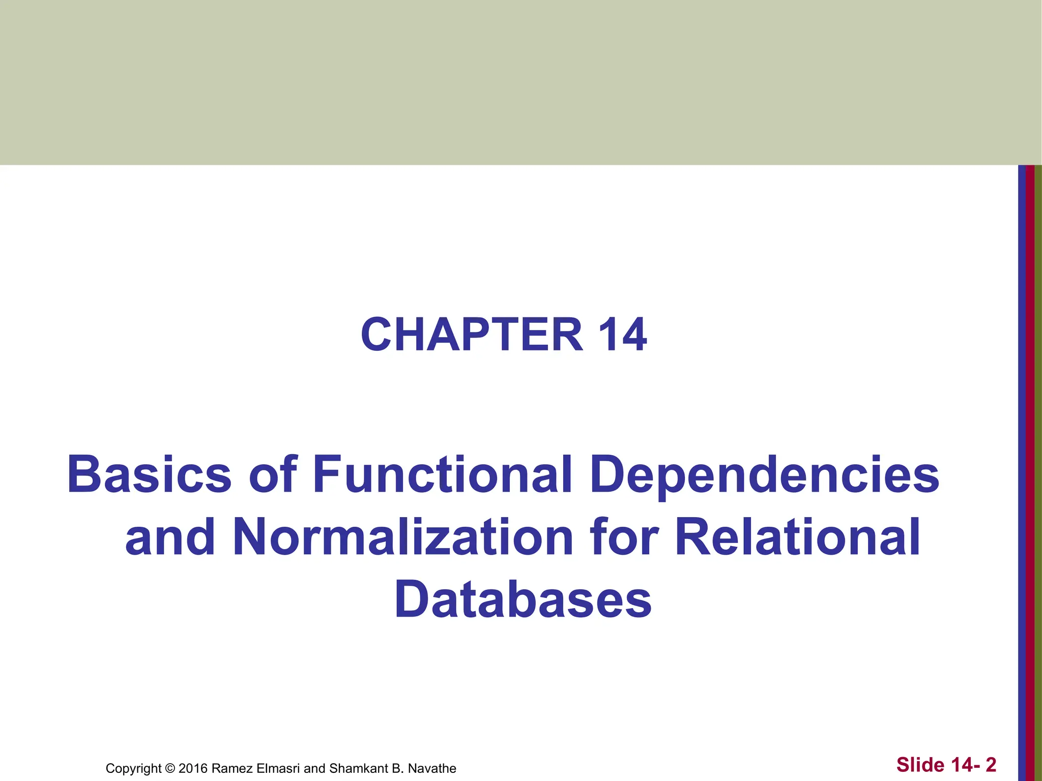 Copyright © 2016 Ramez Elmasri and Shamkant B. Navathe CHAPTER 14 Basics of Functional Dependencies and Normalization for Relational Databases Slide 14- 2 