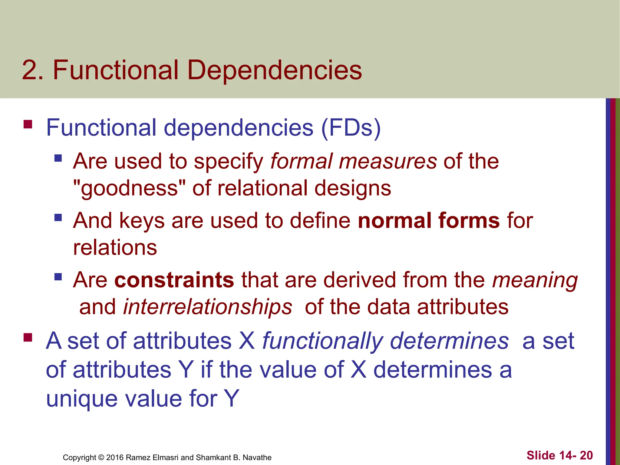 Copyright © 2016 Ramez Elmasri and Shamkant B. Navathe 2. Functional Dependencies  Functional dependencies (FDs)  Are used to specify formal measures of the "goodness" of relational designs  And keys are used to define normal forms for relations  Are constraints that are derived from the meaning and interrelationships of the data attributes  A set of attributes X functionally determines a set of attributes Y if the value of X determines a unique value for Y Slide 14- 20 