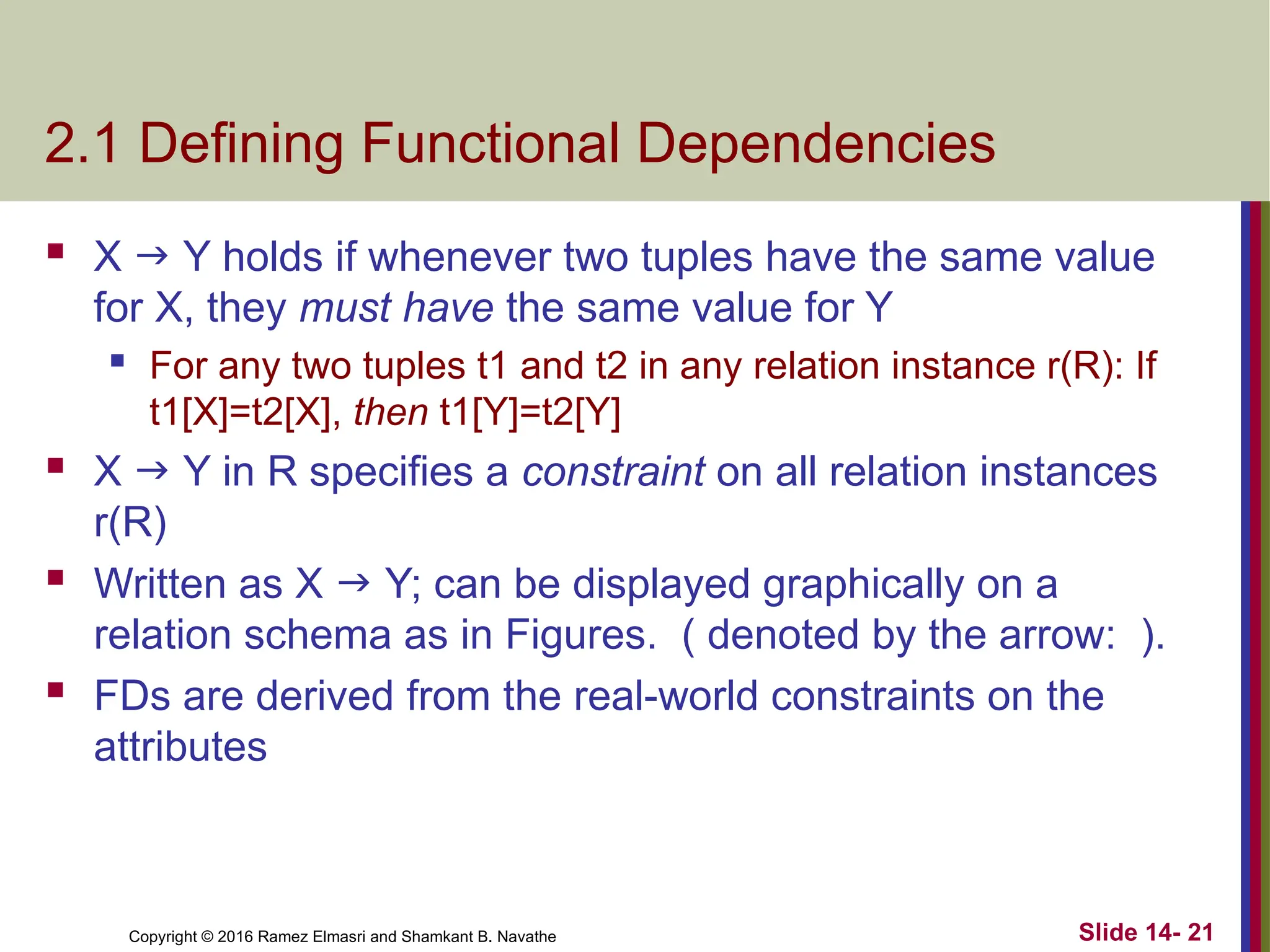 Copyright © 2016 Ramez Elmasri and Shamkant B. Navathe 2.1 Defining Functional Dependencies  X  Y holds if whenever two tuples have the same value for X, they must have the same value for Y  For any two tuples t1 and t2 in any relation instance r(R): If t1[X]=t2[X], then t1[Y]=t2[Y]  X  Y in R specifies a constraint on all relation instances r(R)  Written as X  Y; can be displayed graphically on a relation schema as in Figures. ( denoted by the arrow: ).  FDs are derived from the real-world constraints on the attributes Slide 14- 21 