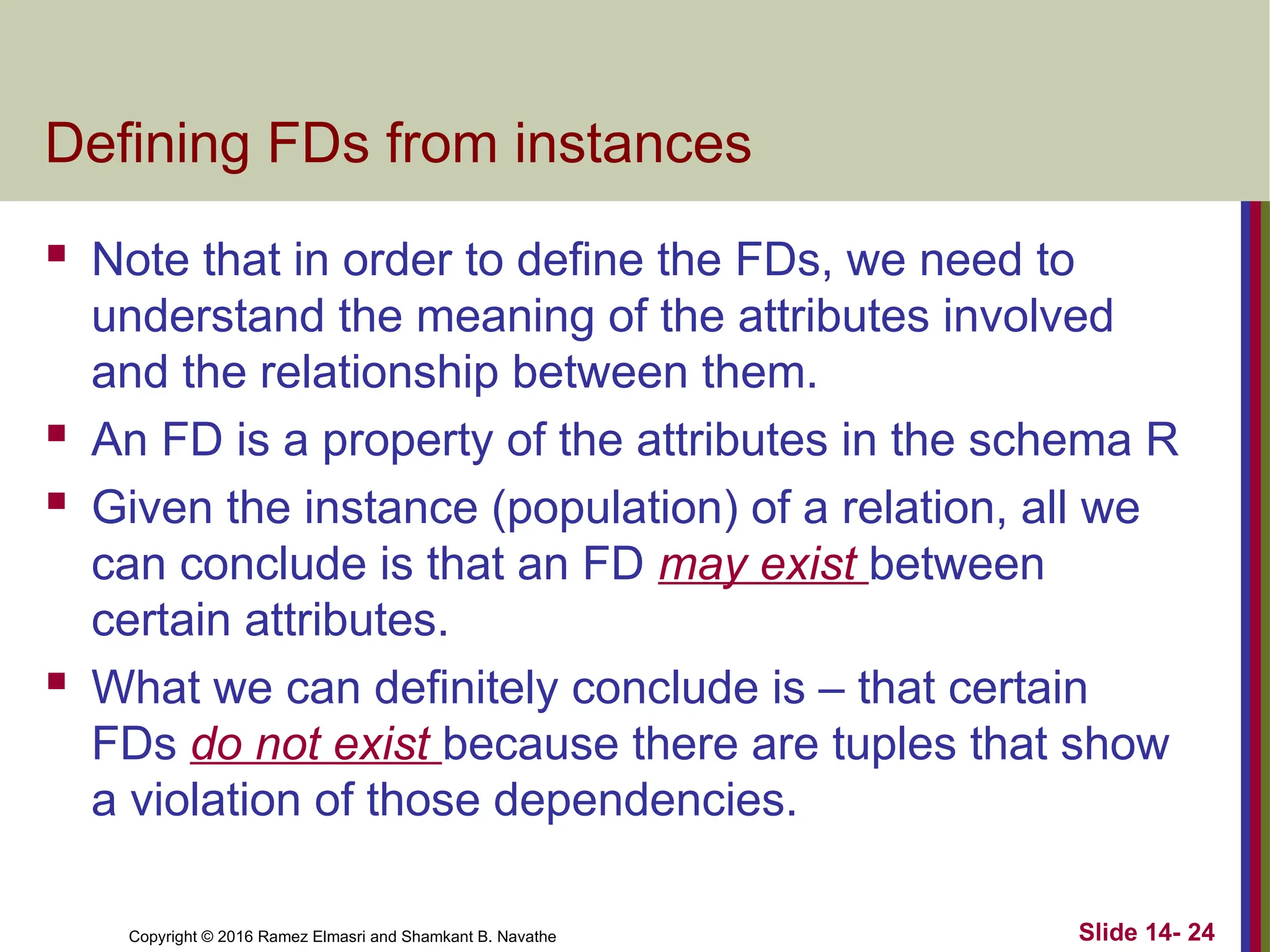 Copyright © 2016 Ramez Elmasri and Shamkant B. Navathe Defining FDs from instances  Note that in order to define the FDs, we need to understand the meaning of the attributes involved and the relationship between them.  An FD is a property of the attributes in the schema R  Given the instance (population) of a relation, all we can conclude is that an FD may exist between certain attributes.  What we can definitely conclude is – that certain FDs do not exist because there are tuples that show a violation of those dependencies. Slide 14- 24 